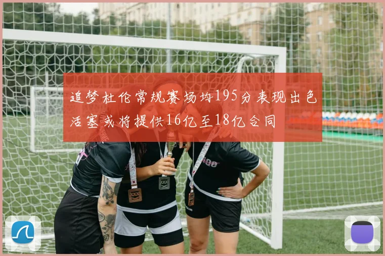 追梦杜伦常规赛场均195分表现出色活塞或将提供16亿至18亿合同