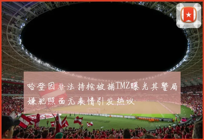 哈登因非法持枪被捕TMZ曝光其警局嫌犯照面无表情引发热议