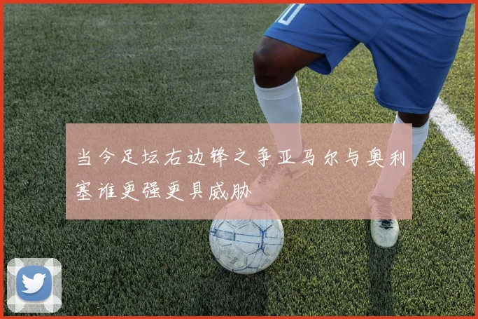 当今足坛右边锋之争亚马尔与奥利塞谁更强更具威胁