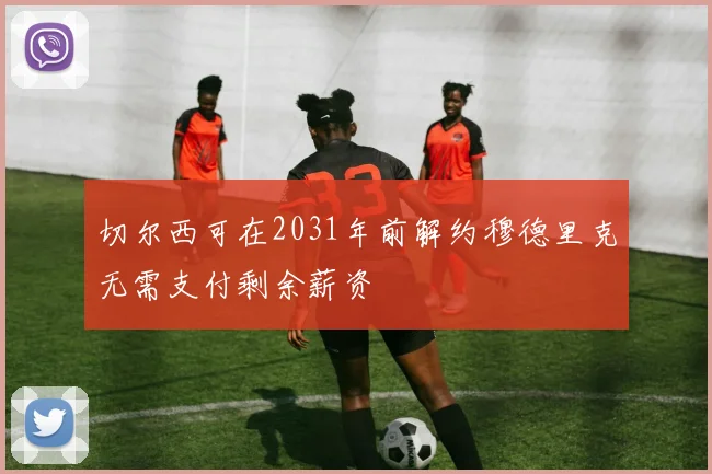 切尔西可在2031年前解约穆德里克无需支付剩余薪资