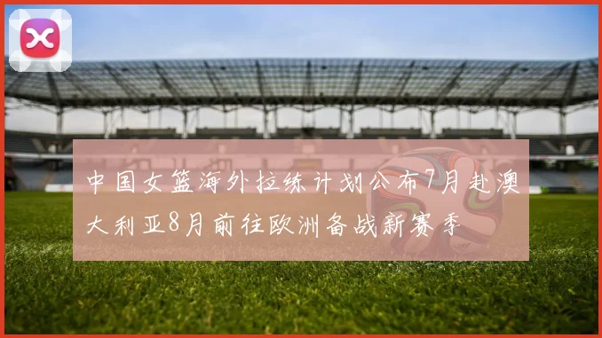 中国女篮海外拉练计划公布7月赴澳大利亚8月前往欧洲备战新赛季