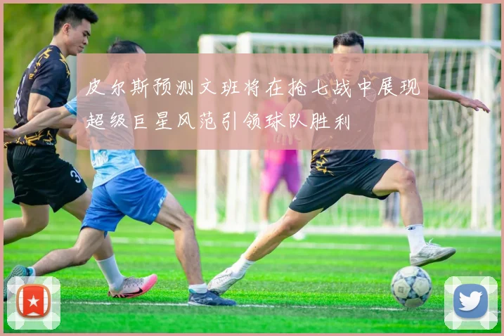 皮尔斯预测文班将在抢七战中展现超级巨星风范引领球队胜利
