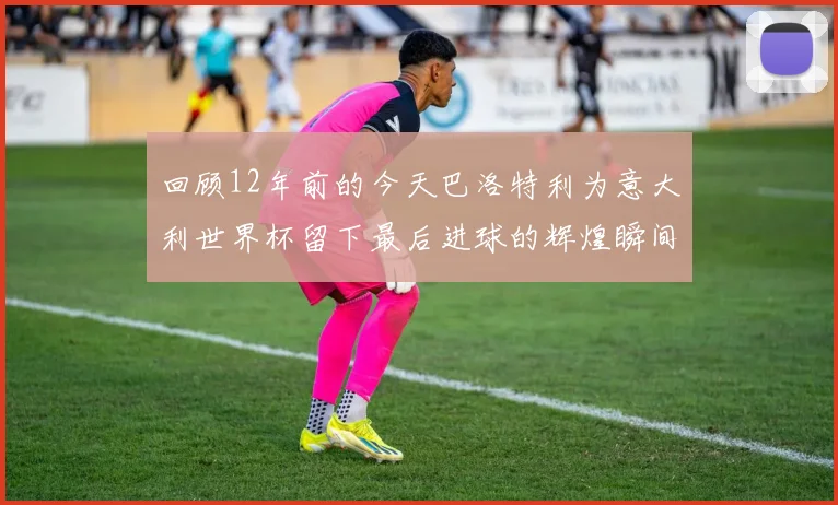 回顾12年前的今天巴洛特利为意大利世界杯留下最后进球的辉煌瞬间