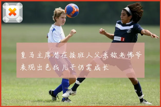 皇马主席潜在接班人父亲称老佛爷表现出色我儿子仍需成长