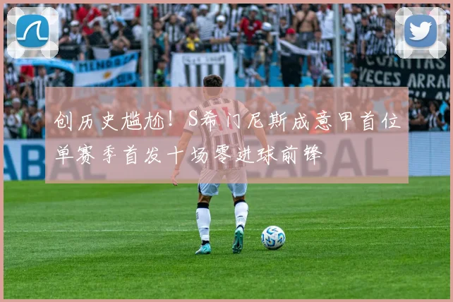 创历史尴尬！S希门尼斯成意甲首位单赛季首发十场零进球前锋