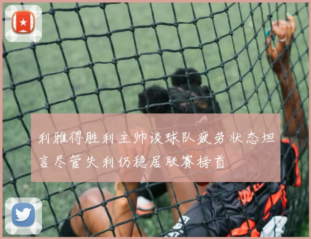 利雅得胜利主帅谈球队疲劳状态坦言尽管失利仍稳居联赛榜首