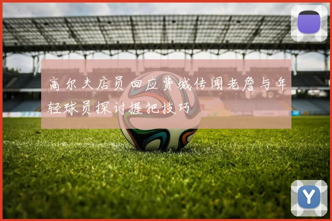 高尔夫店员回应费城传闻老詹与年轻球员探讨握把技巧