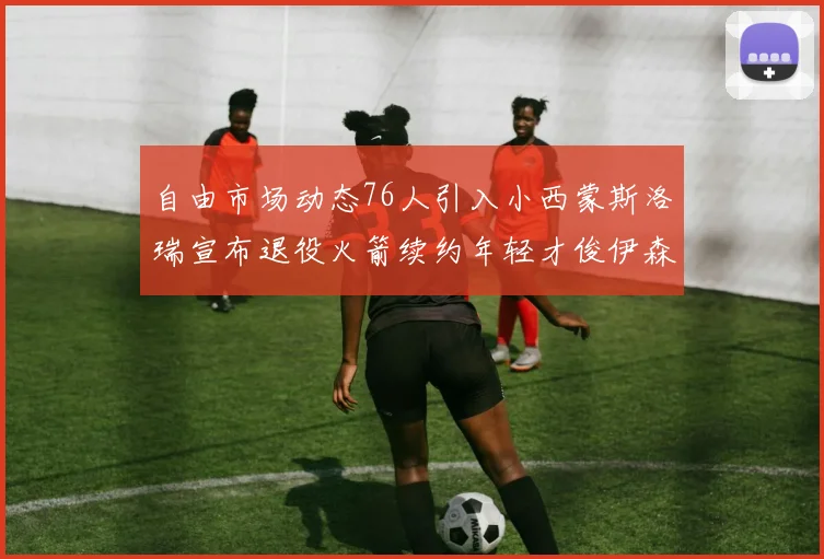 自由市场动态76人引入小西蒙斯洛瑞宣布退役火箭续约年轻才俊伊森