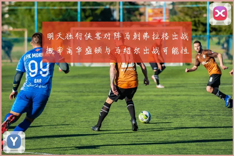 明天独行侠客对阵马刺弗拉格出战概率高华盛顿与马绍尔出战可能性小