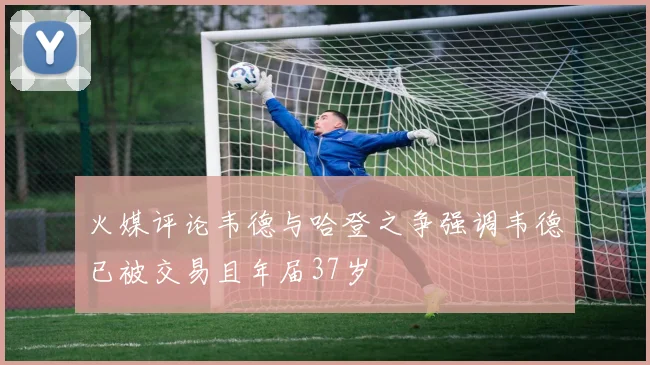 火媒评论韦德与哈登之争强调韦德已被交易且年届37岁